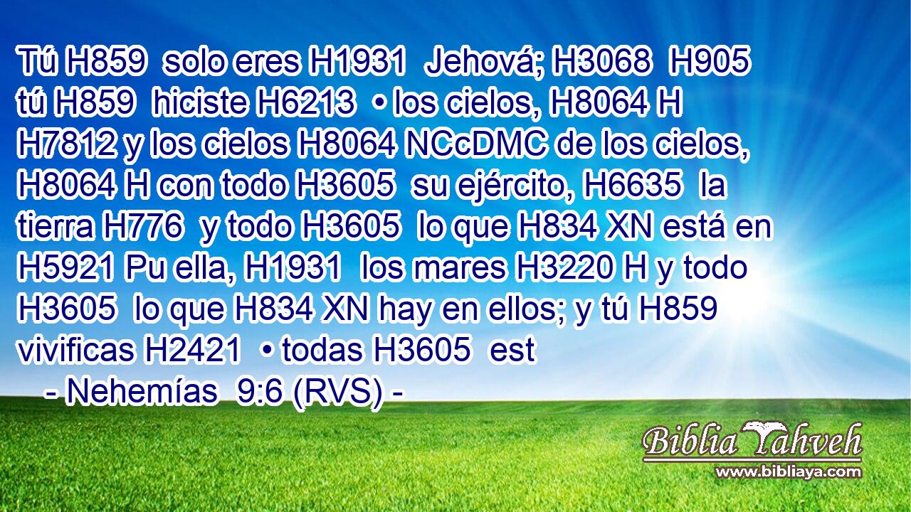 Tú H859  solo eres H1931  Jehová; H3068  H905 tú H859  hiciste H6213  • los cielos, H8064 H H7812 y los cielos H8064 NCcDMC de los cielos, H8064 H con todo H3605  su ejército, H6635  la tierra H776  y todo H3605  lo que H834 XN está en H5921 Pu ella, H1931  los mares H3220 H y todo H3605  lo que H834 XN hay en ellos; y tú H859  vivificas H2421  • todas H3605  est