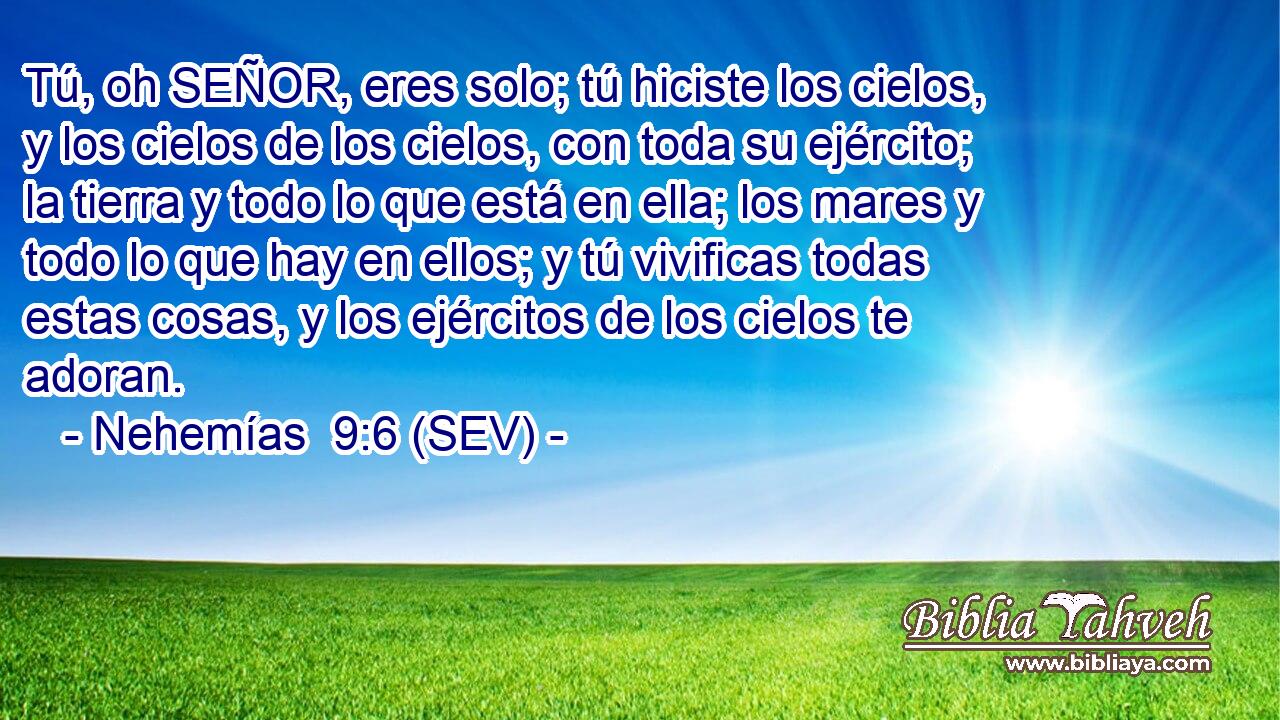 Tú, oh SEÑOR, eres solo; tú hiciste los cielos, y los cielos de los cielos, con toda su ejército; la tierra y todo lo que está en ella; los mares y todo lo que hay en ellos; y tú vivificas todas estas cosas, y los ejércitos de los cielos te adoran.