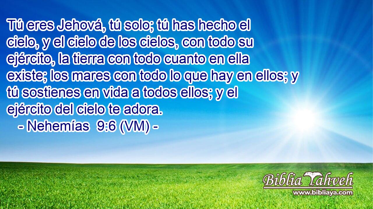  Tú eres Jehová, tú solo; tú has hecho el cielo, y el cielo de los cielos, con todo su ejército, la tierra con todo cuanto en ella existe; los mares con todo lo que hay en ellos; y tú sostienes en vida a todos ellos; y el ejército del cielo te adora. 