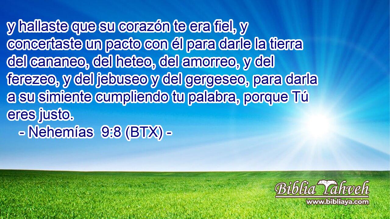 y hallaste que su corazón te era fiel, y concertaste un pacto con él para darle la tierra del cananeo, del heteo, del amorreo, y del ferezeo, y del jebuseo y del gergeseo, para darla a su simiente cumpliendo tu palabra, porque Tú eres justo.
