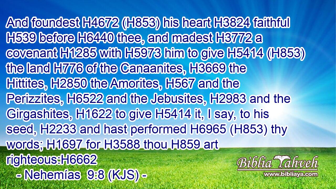 And foundest H4672 (H853) his heart H3824 faithful H539 before H6440 thee, and madest H3772 a covenant H1285 with H5973 him to give H5414 (H853) the land H776 of the Canaanites, H3669 the Hittites, H2850 the Amorites, H567 and the Perizzites, H6522 and the Jebusites, H2983 and the Girgashites, H1622 to give H5414 it, I say, to his seed, H2233 and hast performed H6965 (H853) thy words; H1697 for H3588 thou H859 art righteous:H6662