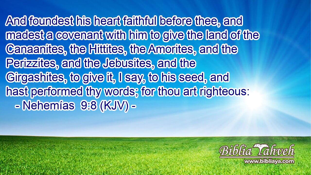 And foundest his heart faithful before thee, and madest a covenant with him to give the land of the Canaanites, the Hittites, the Amorites, and the Perizzites, and the Jebusites, and the Girgashites, to give it, I say, to his seed, and hast performed thy words; for thou art righteous: