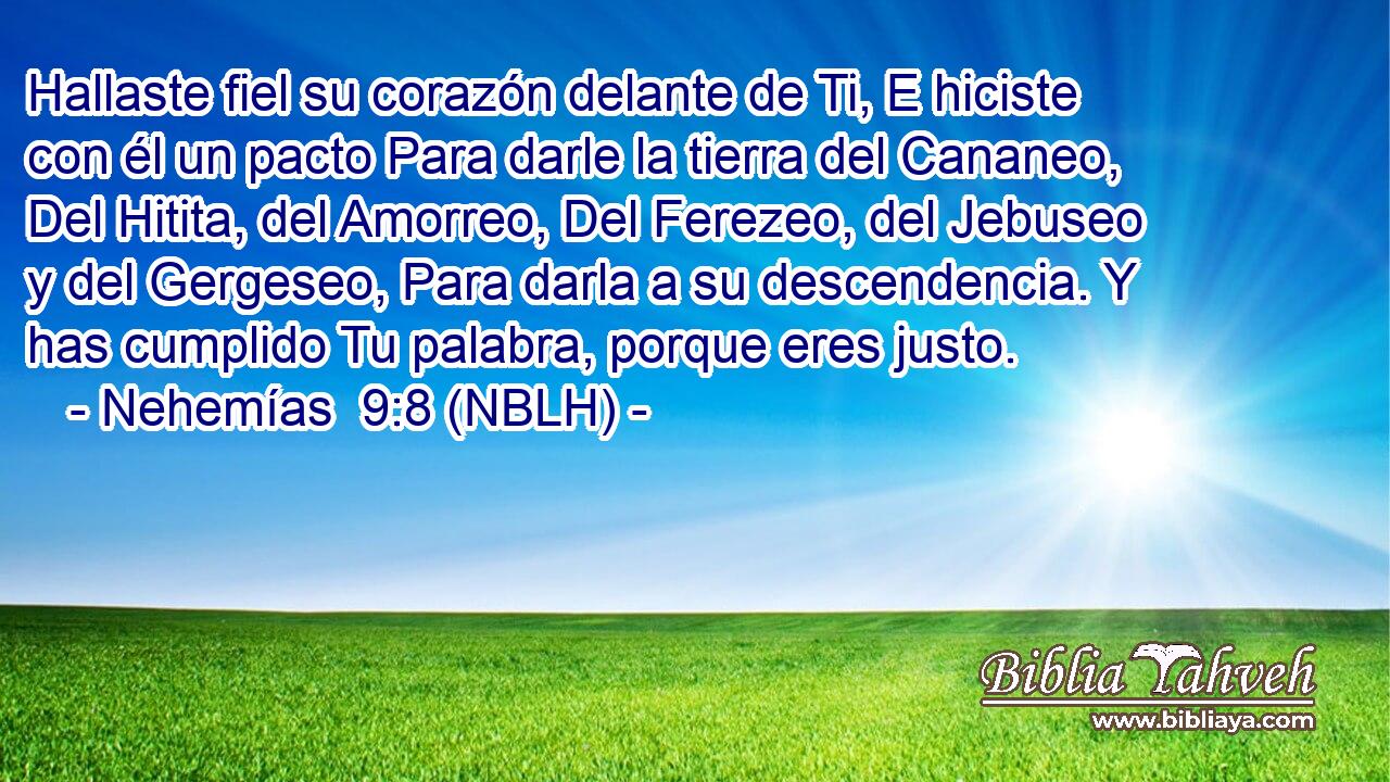  Hallaste fiel su corazón delante de Ti, E hiciste con él un pacto Para darle la tierra del Cananeo, Del Hitita, del Amorreo, Del Ferezeo, del Jebuseo y del Gergeseo, Para darla a su descendencia. Y has cumplido Tu palabra, porque eres justo. 