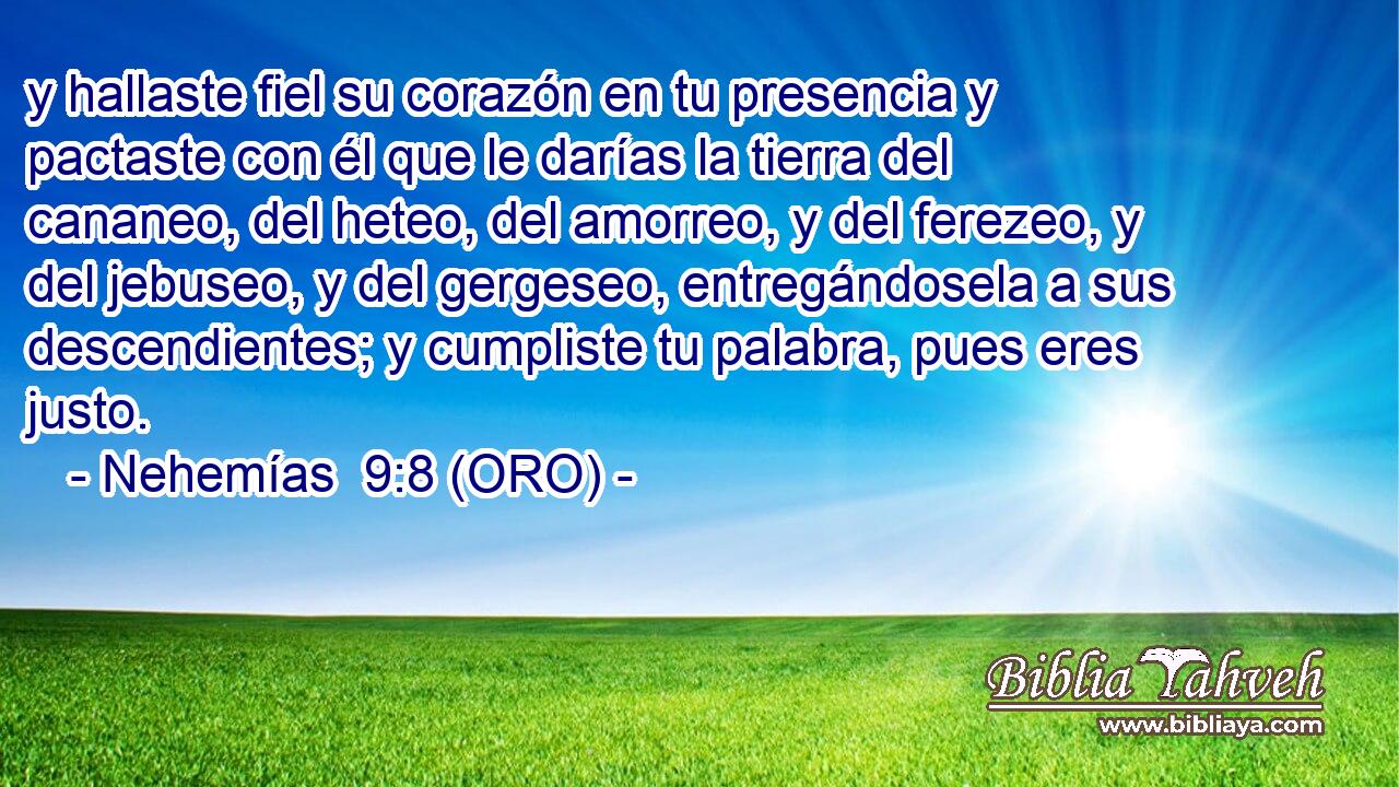  y hallaste fiel su corazón en tu presencia y pactaste con él que le darías la tierra del cananeo, del heteo, del amorreo, y del ferezeo, y del jebuseo, y del gergeseo, entregándosela a sus descendientes; y cumpliste tu palabra, pues eres justo. 