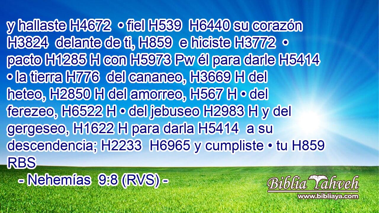 y hallaste H4672  • fiel H539  H6440 su corazón H3824  delante de ti, H859  e hiciste H3772  • pacto H1285 H con H5973 Pw él para darle H5414  • la tierra H776  del cananeo, H3669 H del heteo, H2850 H del amorreo, H567 H • del ferezeo, H6522 H • del jebuseo H2983 H y del gergeseo, H1622 H para darla H5414  a su descendencia; H2233  H6965 y cumpliste • tu H859 RBS