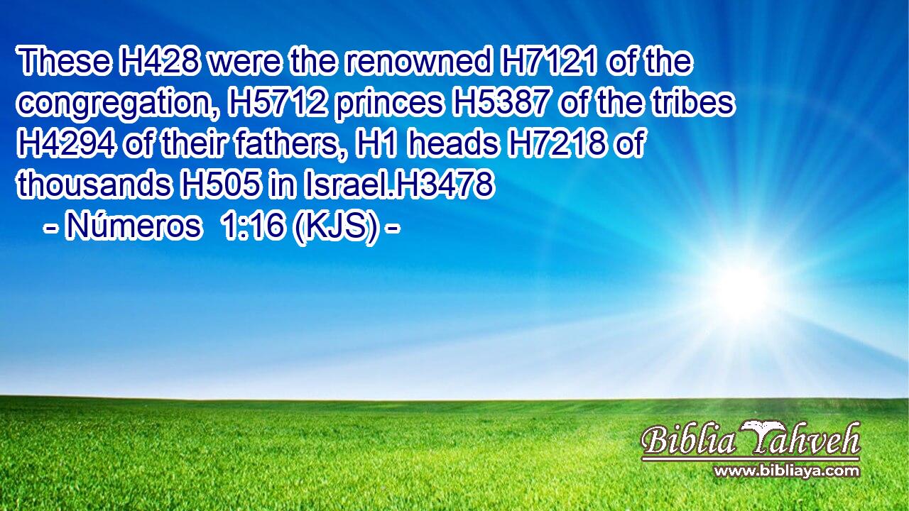 These H428 were the renowned H7121 of the congregation, H5712 princes H5387 of the tribes H4294 of their fathers, H1 heads H7218 of thousands H505 in Israel.H3478