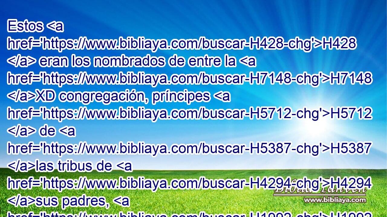 Estos H428  eran los nombrados de entre la H7148 XD congregación, príncipes H5712  de H5387 las tribus de H4294 sus padres, H1992  capitanes H1  de H7218 los millares de H505 Israel. • H3478  