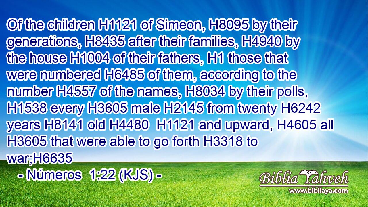 Of the children H1121 of Simeon, H8095 by their generations, H8435 after their families, H4940 by the house H1004 of their fathers, H1 those that were numbered H6485 of them, according to the number H4557 of the names, H8034 by their polls, H1538 every H3605 male H2145 from twenty H6242 years H8141 old H4480  H1121 and upward, H4605 all H3605 that were able to go forth H3318 to war;H6635