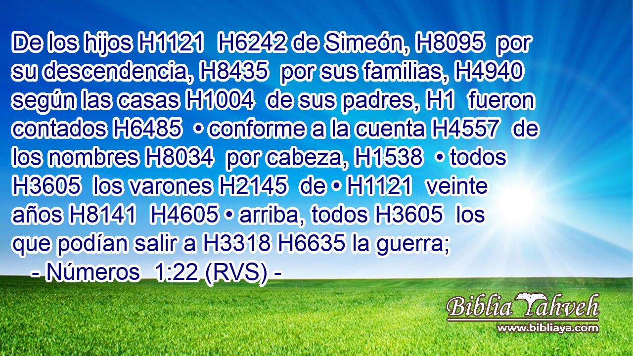 De los hijos H1121  H6242 de Simeón, H8095  por su descendencia, H8435  por sus familias, H4940  según las casas H1004  de sus padres, H1  fueron contados H6485  • conforme a la cuenta H4557  de los nombres H8034  por cabeza, H1538  • todos H3605  los varones H2145  de • H1121  veinte años H8141  H4605 • arriba, todos H3605  los que podían salir a H3318 H6635 la guerra; 
