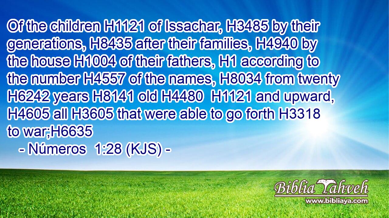Of the children H1121 of Issachar, H3485 by their generations, H8435 after their families, H4940 by the house H1004 of their fathers, H1 according to the number H4557 of the names, H8034 from twenty H6242 years H8141 old H4480  H1121 and upward, H4605 all H3605 that were able to go forth H3318 to war;H6635