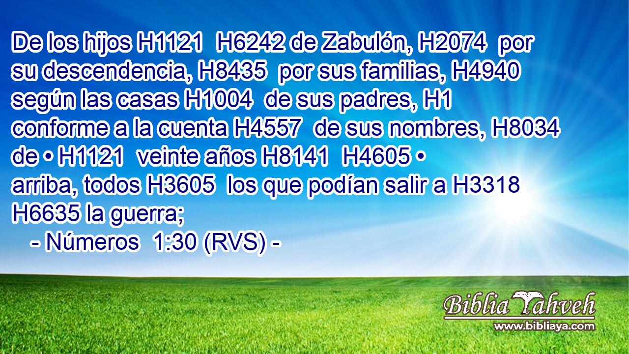 De los hijos H1121  H6242 de Zabulón, H2074  por su descendencia, H8435  por sus familias, H4940  según las casas H1004  de sus padres, H1  conforme a la cuenta H4557  de sus nombres, H8034  de • H1121  veinte años H8141  H4605 • arriba, todos H3605  los que podían salir a H3318 H6635 la guerra; 