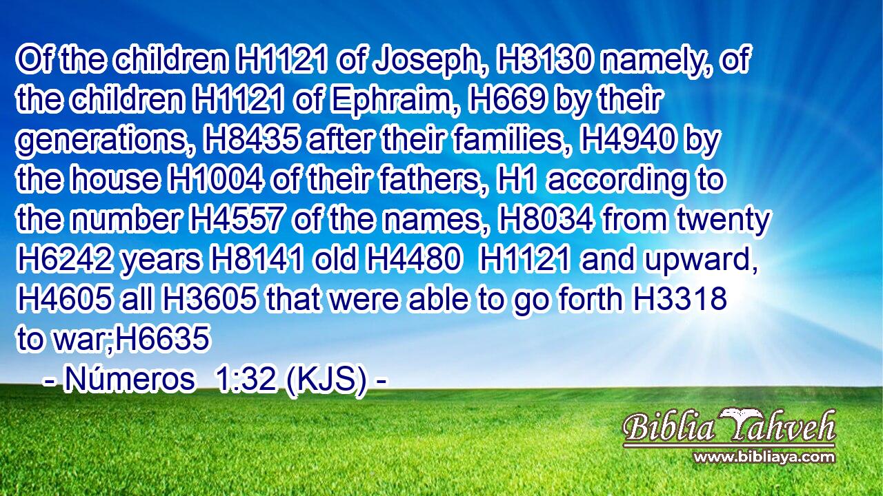 Of the children H1121 of Joseph, H3130 namely, of the children H1121 of Ephraim, H669 by their generations, H8435 after their families, H4940 by the house H1004 of their fathers, H1 according to the number H4557 of the names, H8034 from twenty H6242 years H8141 old H4480  H1121 and upward, H4605 all H3605 that were able to go forth H3318 to war;H6635
