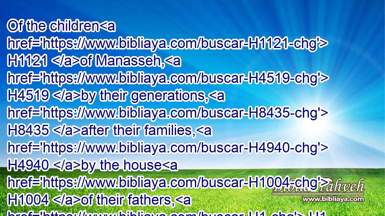 Of the children H1121 of Manasseh, H4519 by their generations, H8435 after their families, H4940 by the house H1004 of their fathers, H1 according to the number H4557 of the names, H8034 from twenty H6242 years H8141 old H4480  H1121 and upward, H4605 all H3605 that were able to go forth H3318 to war;H6635