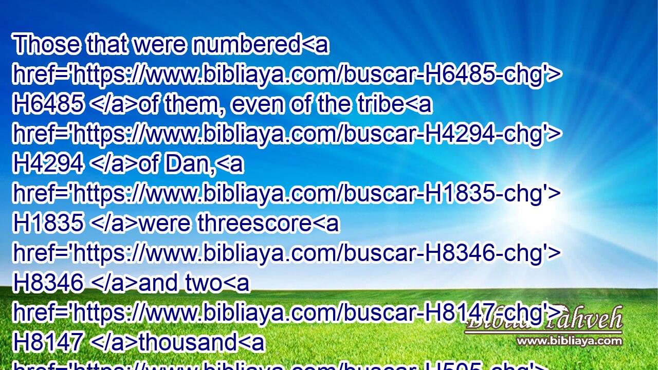 Those that were numbered H6485 of them, even of the tribe H4294 of Dan, H1835 were threescore H8346 and two H8147 thousand H505 and seven H7651 hundred.H3967