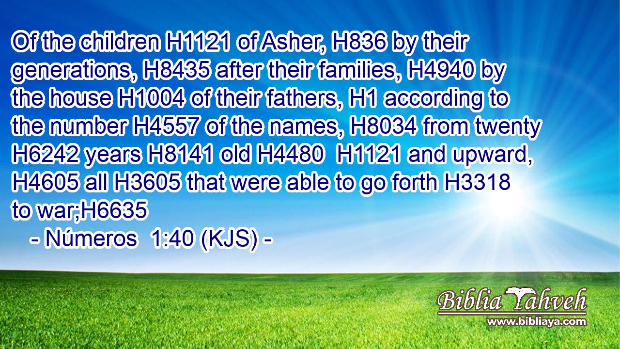 Of the children H1121 of Asher, H836 by their generations, H8435 after their families, H4940 by the house H1004 of their fathers, H1 according to the number H4557 of the names, H8034 from twenty H6242 years H8141 old H4480  H1121 and upward, H4605 all H3605 that were able to go forth H3318 to war;H6635