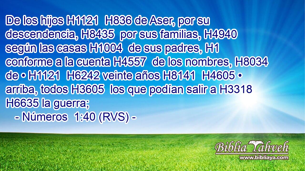 De los hijos H1121  H836 de Aser, por su descendencia, H8435  por sus familias, H4940  según las casas H1004  de sus padres, H1  conforme a la cuenta H4557  de los nombres, H8034  de • H1121  H6242 veinte años H8141  H4605 • arriba, todos H3605  los que podían salir a H3318 H6635 la guerra; 