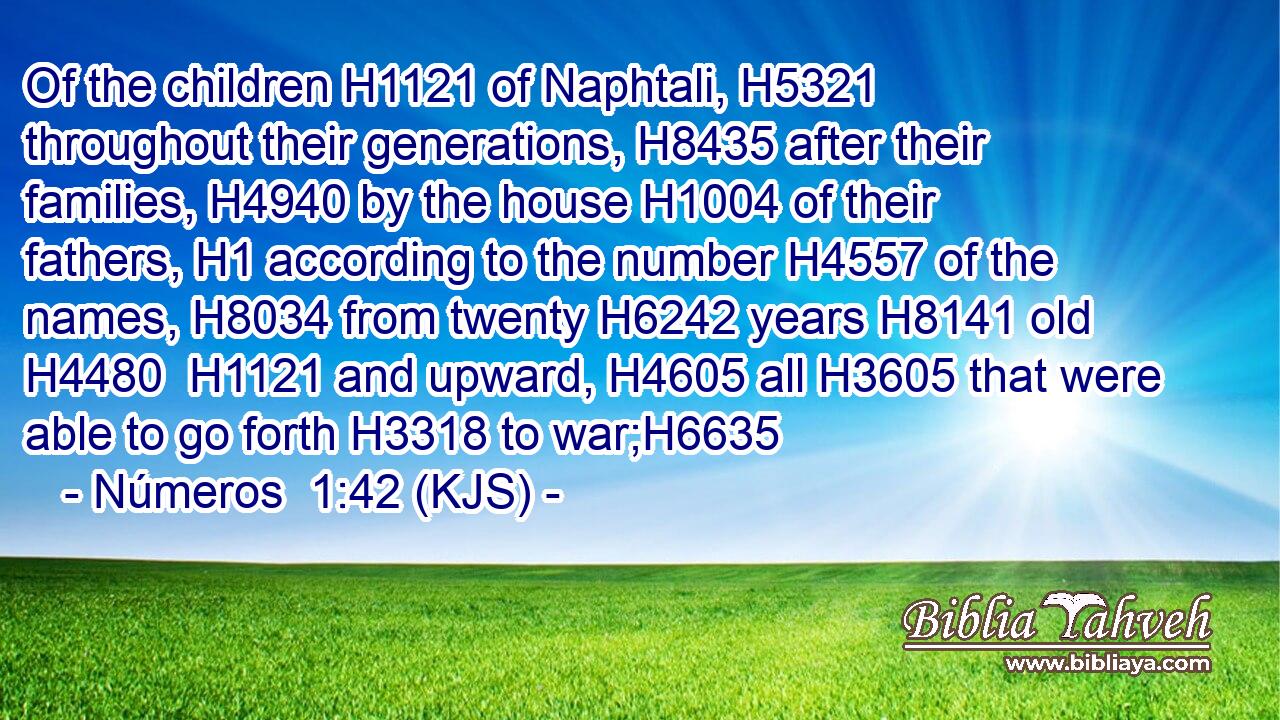 Of the children H1121 of Naphtali, H5321 throughout their generations, H8435 after their families, H4940 by the house H1004 of their fathers, H1 according to the number H4557 of the names, H8034 from twenty H6242 years H8141 old H4480  H1121 and upward, H4605 all H3605 that were able to go forth H3318 to war;H6635
