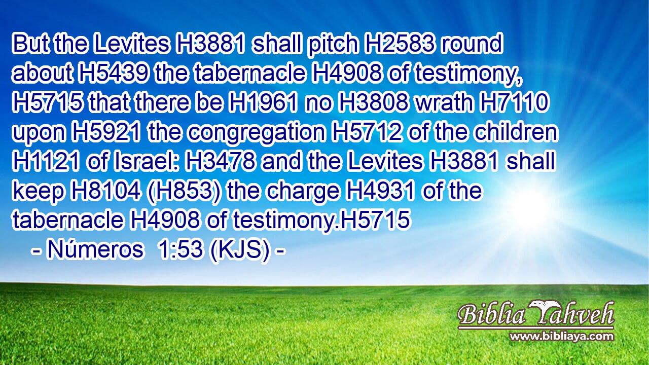 But the Levites H3881 shall pitch H2583 round about H5439 the tabernacle H4908 of testimony, H5715 that there be H1961 no H3808 wrath H7110 upon H5921 the congregation H5712 of the children H1121 of Israel: H3478 and the Levites H3881 shall keep H8104 (H853) the charge H4931 of the tabernacle H4908 of testimony.H5715