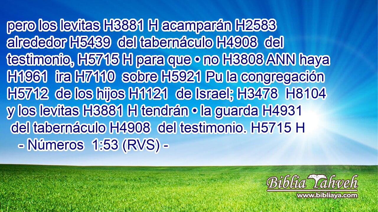 pero los levitas H3881 H acamparán H2583  alrededor H5439  del tabernáculo H4908  del testimonio, H5715 H para que • no H3808 ANN haya H1961  ira H7110  sobre H5921 Pu la congregación H5712  de los hijos H1121  de Israel; H3478  H8104 y los levitas H3881 H tendrán • la guarda H4931  del tabernáculo H4908  del testimonio. H5715 H 