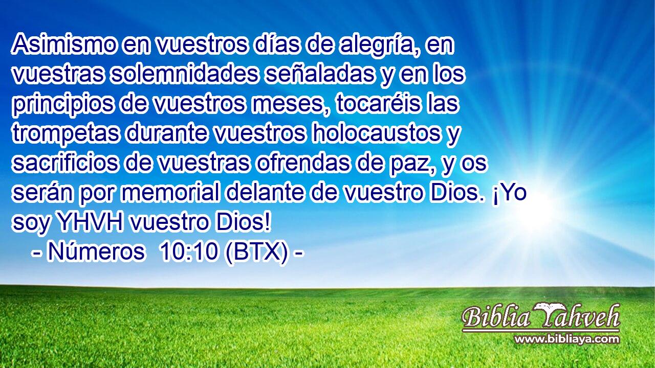 Asimismo en vuestros días de alegría, en vuestras solemnidades señaladas y en los principios de vuestros meses, tocaréis las trompetas durante vuestros holocaustos y sacrificios de vuestras ofrendas de paz, y os serán por memorial delante de vuestro Dios. ¡Yo soy YHVH vuestro Dios!