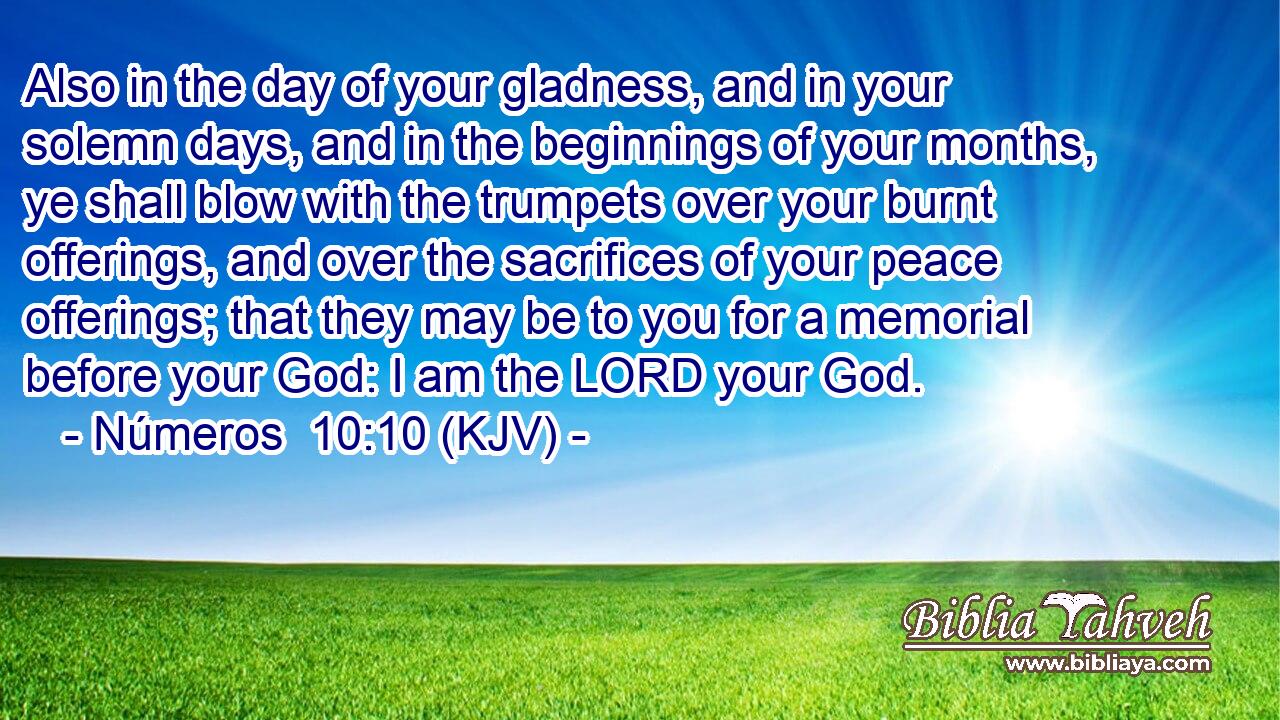 Also in the day of your gladness, and in your solemn days, and in the beginnings of your months, ye shall blow with the trumpets over your burnt offerings, and over the sacrifices of your peace offerings; that they may be to you for a memorial before your God: I am the LORD your God.