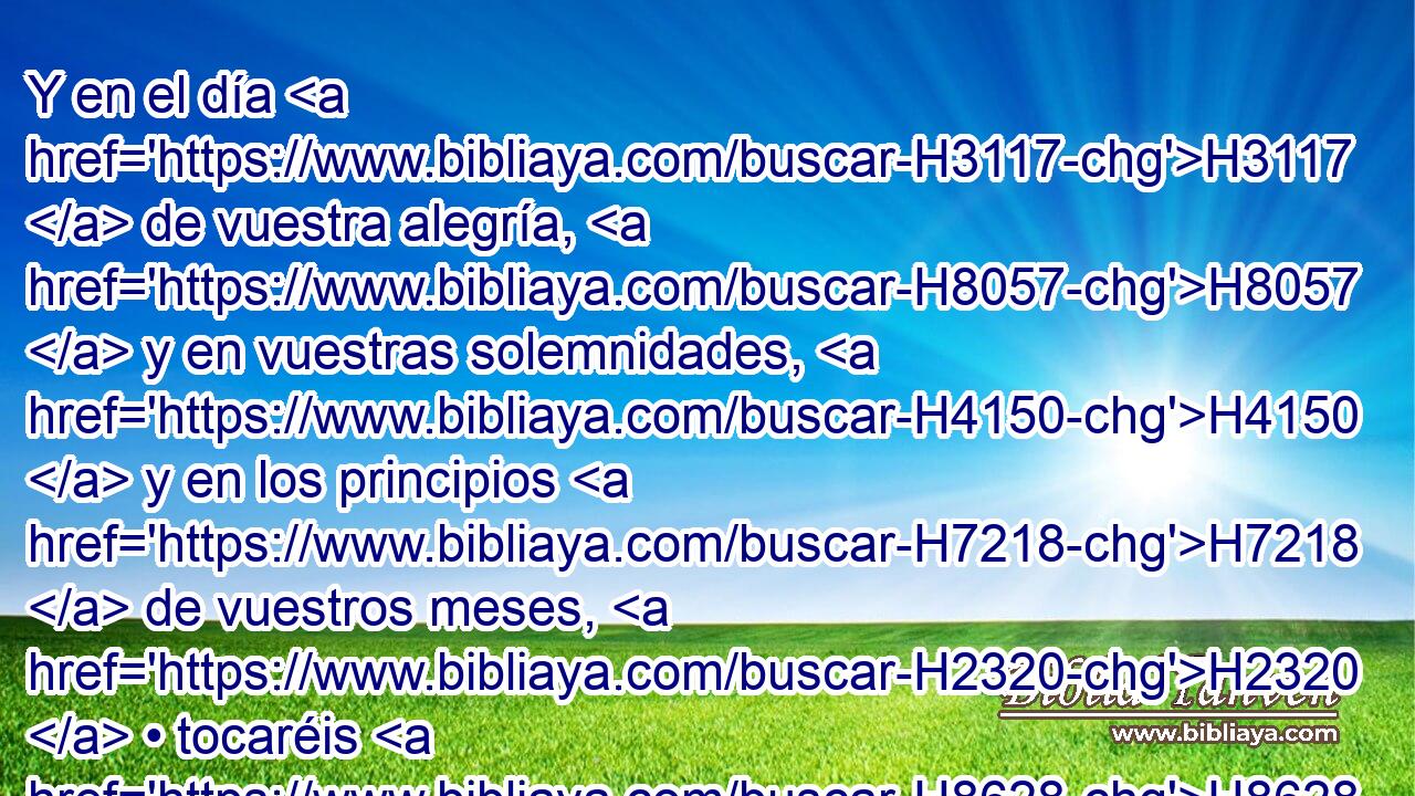Y en el día H3117  de vuestra alegría, H8057  y en vuestras solemnidades, H4150  y en los principios H7218  de vuestros meses, H2320  • tocaréis H8628  • las trompetas H2689 h sobre H5921 Pu vuestros holocaustos, H5930  y sobre H5921 Pu los sacrificios H2077  de paz, H8002  • y os serán H1961  por memoria H2146  H6440 H430 delante de vuestro Dios. Yo H589  Jehová H3068  H430 vues