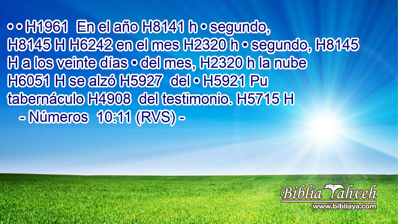 • • H1961  En el año H8141 h • segundo, H8145 H H6242 en el mes H2320 h • segundo, H8145 H a los veinte días • del mes, H2320 h la nube H6051 H se alzó H5927  del • H5921 Pu tabernáculo H4908  del testimonio. H5715 H 