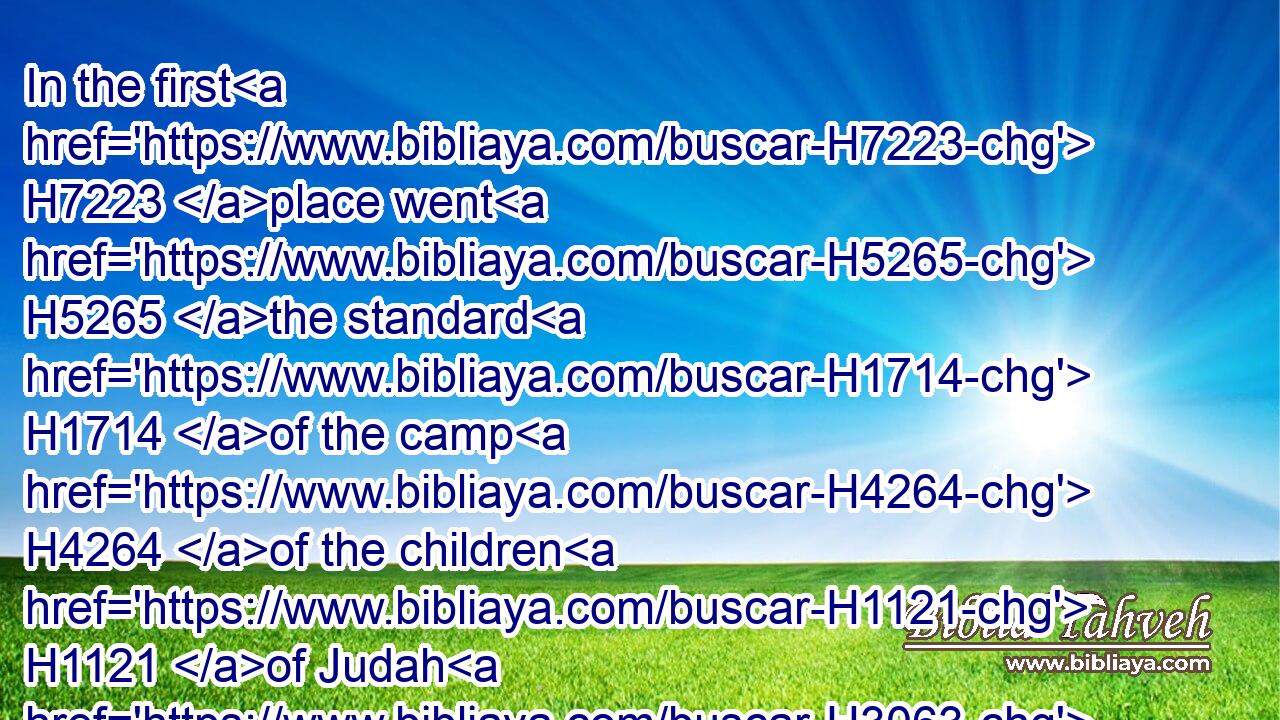 In the first H7223 place went H5265 the standard H1714 of the camp H4264 of the children H1121 of Judah H3063 according to their armies: H6635 and over H5921 his host H6635 was Nahshon H5177 the son H1121 of Amminadab.H5992