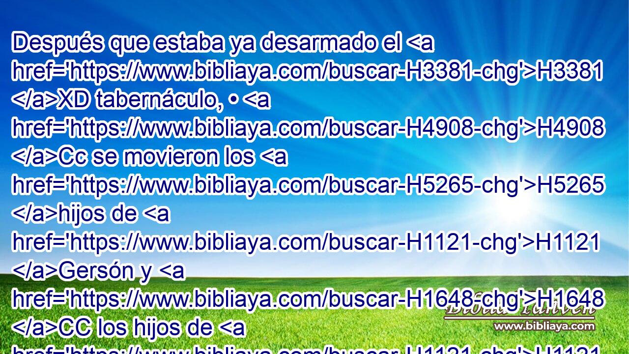 Después que estaba ya desarmado el H3381 XD tabernáculo, • H4908 Cc se movieron los H5265 hijos de H1121 Gersón y H1648 CC los hijos de H1121 Merari, que H4847 lo llevaban. • H5375 XD • 
