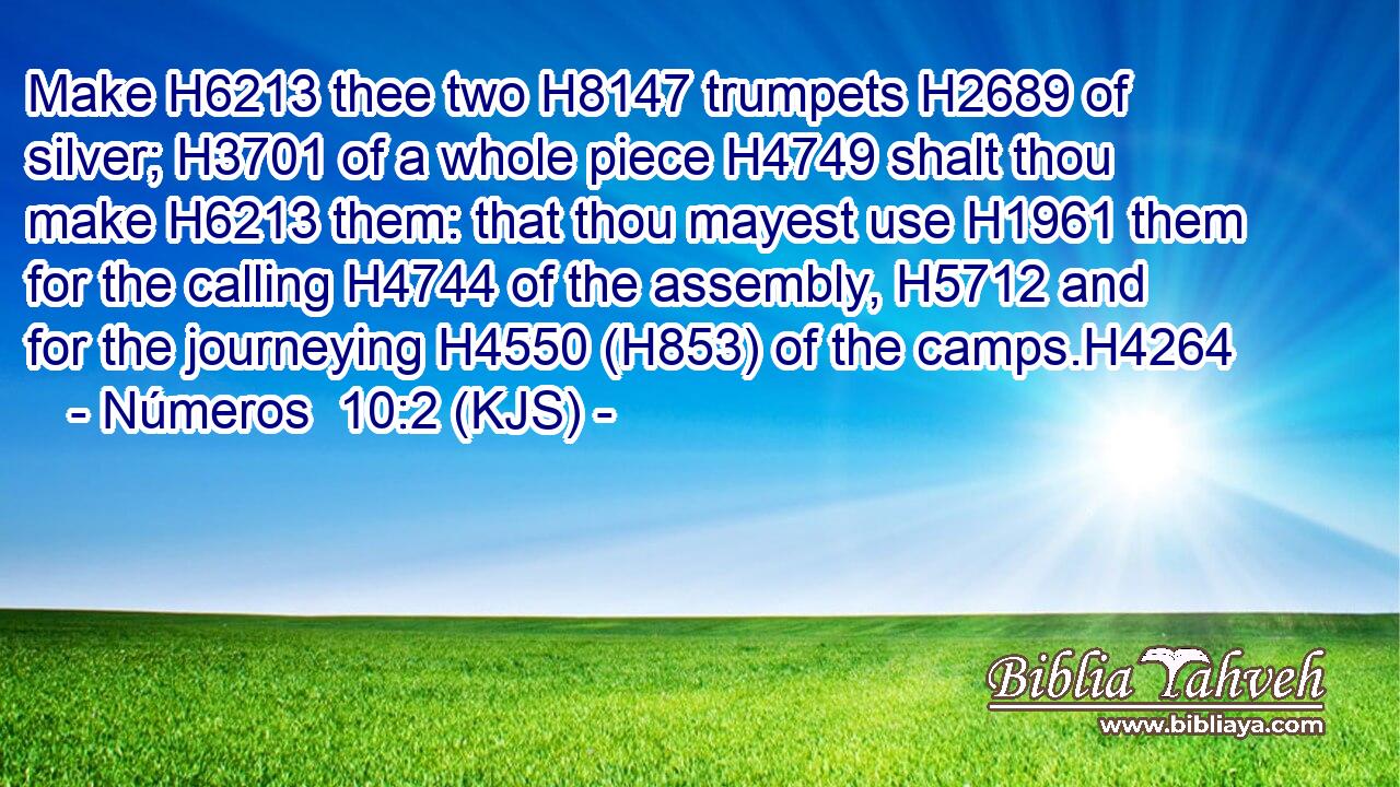 Make H6213 thee two H8147 trumpets H2689 of silver; H3701 of a whole piece H4749 shalt thou make H6213 them: that thou mayest use H1961 them for the calling H4744 of the assembly, H5712 and for the journeying H4550 (H853) of the camps.H4264