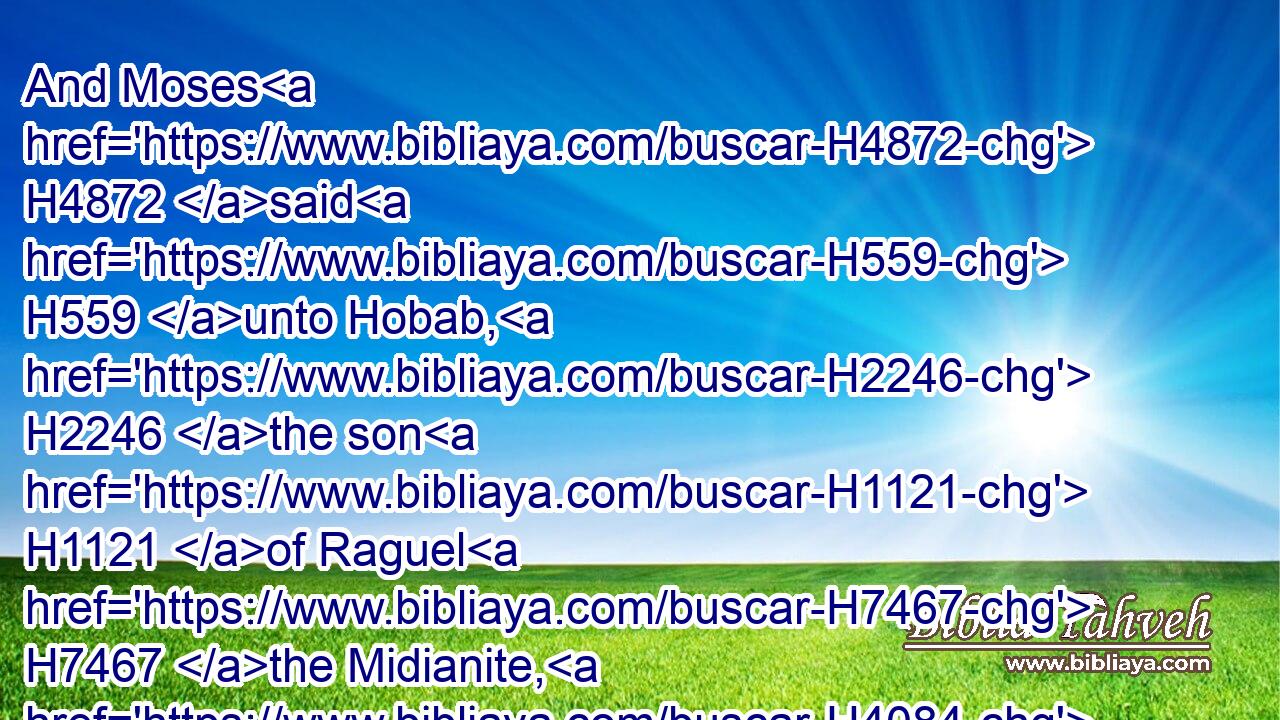 And Moses H4872 said H559 unto Hobab, H2246 the son H1121 of Raguel H7467 the Midianite, H4084 Moses' H4872 father in law, H2859 We H587 are journeying H5265 unto H413 the place H4725 of which H834 the LORD H3068 said, H559 I will give H5414 it you: come H1980 thou with H854 us, and we will do thee good: H3190 for H3588 the LORD H3068 hath spoken H1696 good H2896 concerning H5921 Israel.H3478