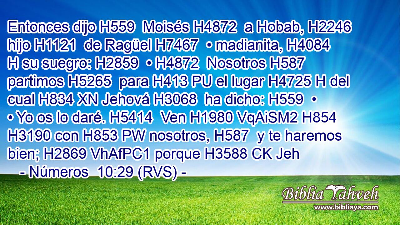 Entonces dijo H559  Moisés H4872  a Hobab, H2246  hijo H1121  de Ragüel H7467  • madianita, H4084 H su suegro: H2859  • H4872  Nosotros H587  partimos H5265  para H413 PU el lugar H4725 H del cual H834 XN Jehová H3068  ha dicho: H559  • • Yo os lo daré. H5414  Ven H1980 VqAiSM2 H854 H3190 con H853 PW nosotros, H587  y te haremos bien; H2869 VhAfPC1 porque H3588 CK Jeh