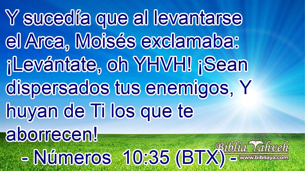 Y sucedía que al levantarse el Arca, Moisés exclamaba: ¡Levántate, oh YHVH! ¡Sean dispersados tus enemigos, Y huyan de Ti los que te aborrecen!
