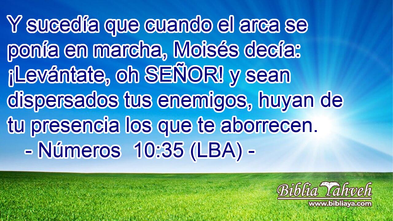 Y sucedía que cuando el arca se ponía en marcha, Moisés decía: ¡Levántate, oh SEÑOR! y sean dispersados tus enemigos, huyan de tu presencia los que te aborrecen.