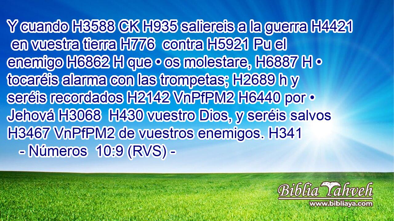 Y cuando H3588 CK H935 saliereis a la guerra H4421  en vuestra tierra H776  contra H5921 Pu el enemigo H6862 H que • os molestare, H6887 H • tocaréis alarma con las trompetas; H2689 h y seréis recordados H2142 VnPfPM2 H6440 por • Jehová H3068  H430 vuestro Dios, y seréis salvos H3467 VnPfPM2 de vuestros enemigos. H341  