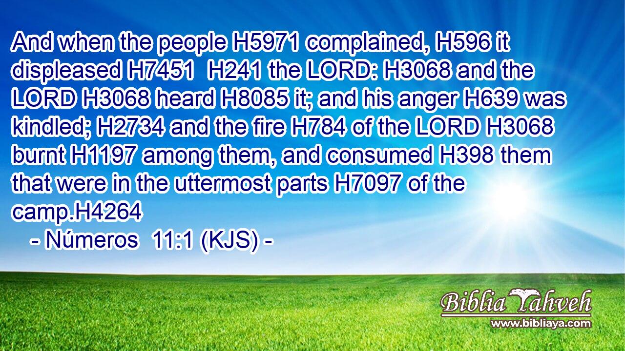And when the people H5971 complained, H596 it displeased H7451  H241 the LORD: H3068 and the LORD H3068 heard H8085 it; and his anger H639 was kindled; H2734 and the fire H784 of the LORD H3068 burnt H1197 among them, and consumed H398 them that were in the uttermost parts H7097 of the camp.H4264
