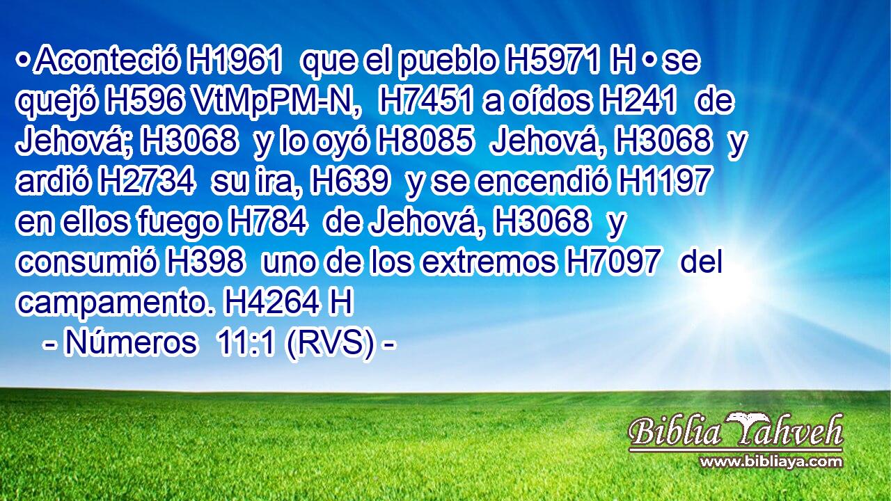 • Aconteció H1961  que el pueblo H5971 H • se quejó H596 VtMpPM-N,  H7451 a oídos H241  de Jehová; H3068  y lo oyó H8085  Jehová, H3068  y ardió H2734  su ira, H639  y se encendió H1197  en ellos fuego H784  de Jehová, H3068  y consumió H398  uno de los extremos H7097  del campamento. H4264 H 