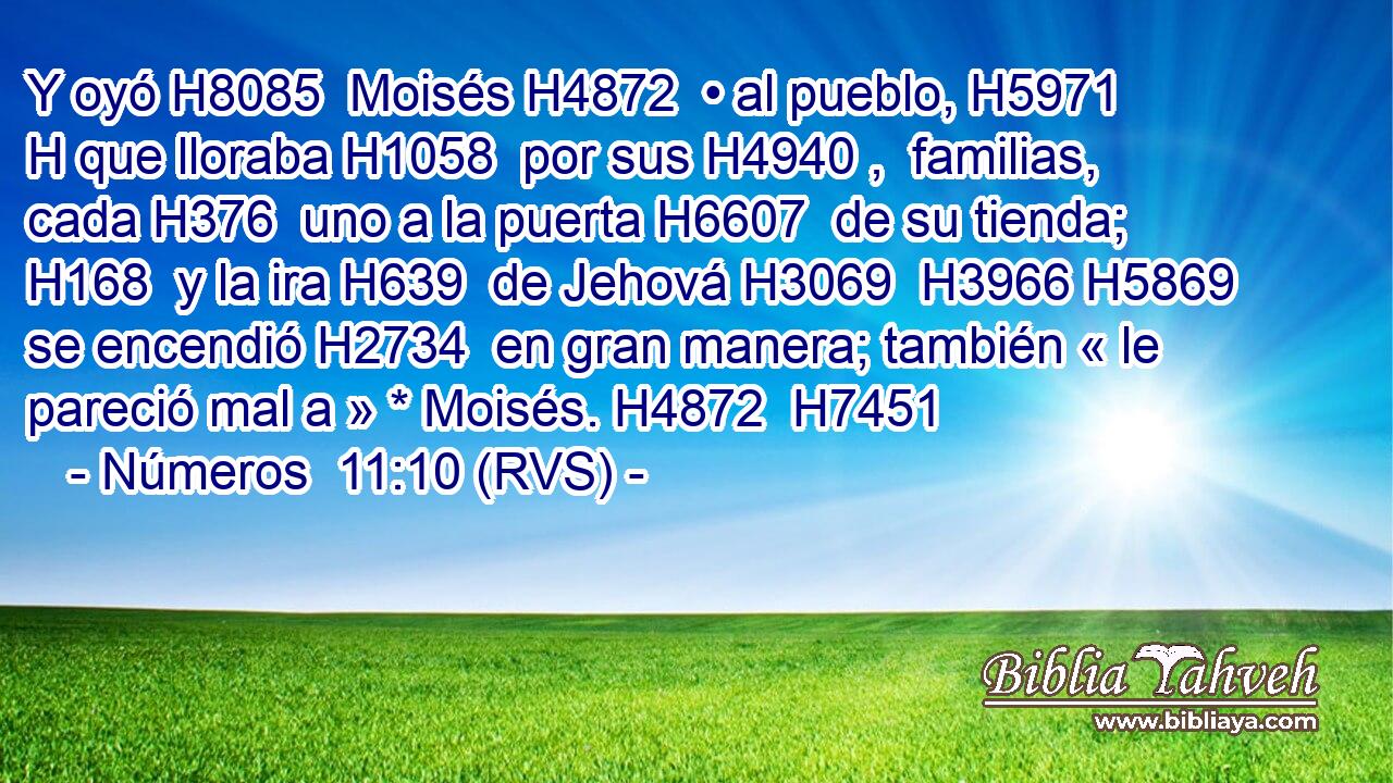 Y oyó H8085  Moisés H4872  • al pueblo, H5971 H que lloraba H1058  por sus H4940 ,  familias, cada H376  uno a la puerta H6607  de su tienda; H168  y la ira H639  de Jehová H3069  H3966 H5869 se encendió H2734  en gran manera; también « le pareció mal a » * Moisés. H4872  H7451 