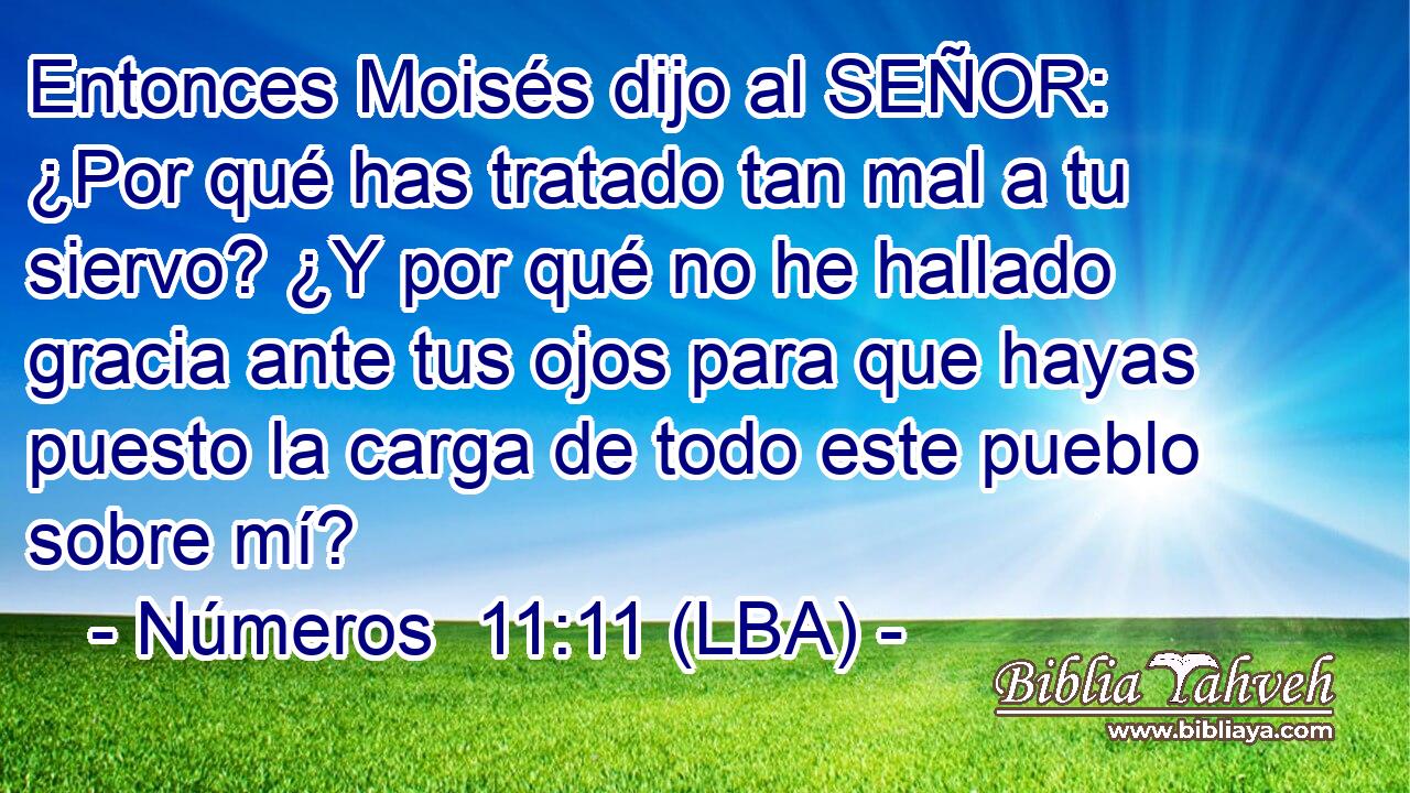 Entonces Moisés dijo al SEÑOR: ¿Por qué has tratado tan mal a tu siervo? ¿Y por qué no he hallado gracia ante tus ojos para que hayas puesto la carga de todo este pueblo sobre mí?
