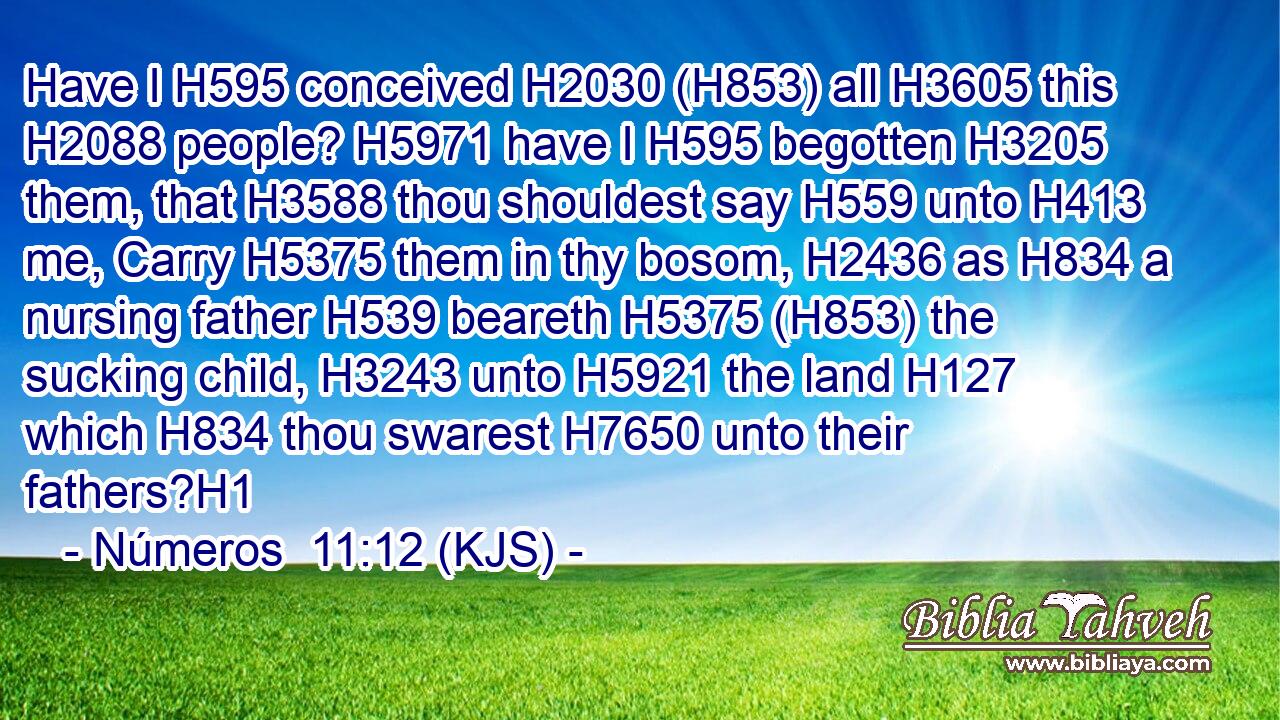 Have I H595 conceived H2030 (H853) all H3605 this H2088 people? H5971 have I H595 begotten H3205 them, that H3588 thou shouldest say H559 unto H413 me, Carry H5375 them in thy bosom, H2436 as H834 a nursing father H539 beareth H5375 (H853) the sucking child, H3243 unto H5921 the land H127 which H834 thou swarest H7650 unto their fathers?H1