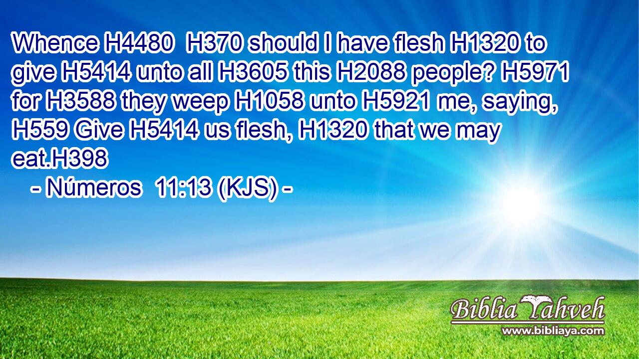 Whence H4480  H370 should I have flesh H1320 to give H5414 unto all H3605 this H2088 people? H5971 for H3588 they weep H1058 unto H5921 me, saying, H559 Give H5414 us flesh, H1320 that we may eat.H398