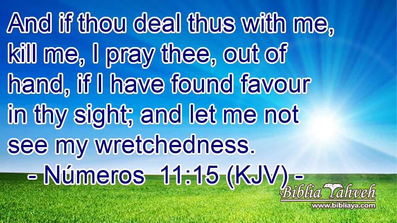 And if thou deal thus with me, kill me, I pray thee, out of hand, if I have found favour in thy sight; and let me not see my wretchedness.