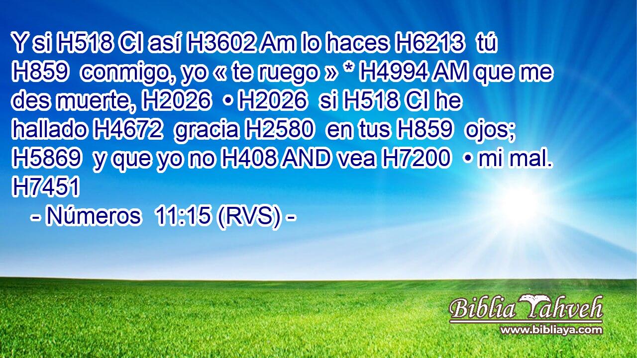 Y si H518 CI así H3602 Am lo haces H6213  tú H859  conmigo, yo « te ruego » * H4994 AM que me des muerte, H2026  • H2026  si H518 CI he hallado H4672  gracia H2580  en tus H859  ojos; H5869  y que yo no H408 AND vea H7200  • mi mal. H7451  