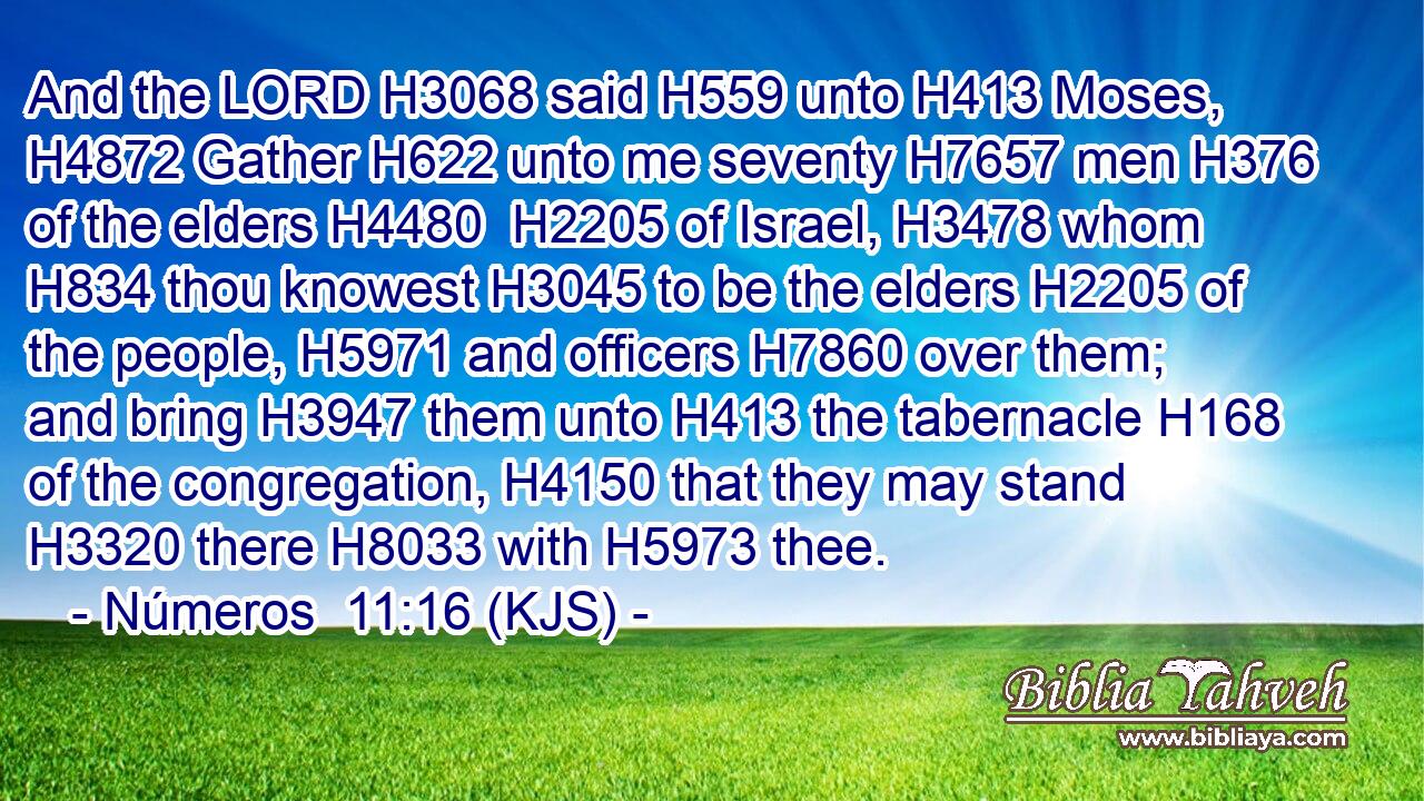 And the LORD H3068 said H559 unto H413 Moses, H4872 Gather H622 unto me seventy H7657 men H376 of the elders H4480  H2205 of Israel, H3478 whom H834 thou knowest H3045 to be the elders H2205 of the people, H5971 and officers H7860 over them; and bring H3947 them unto H413 the tabernacle H168 of the congregation, H4150 that they may stand H3320 there H8033 with H5973 thee.