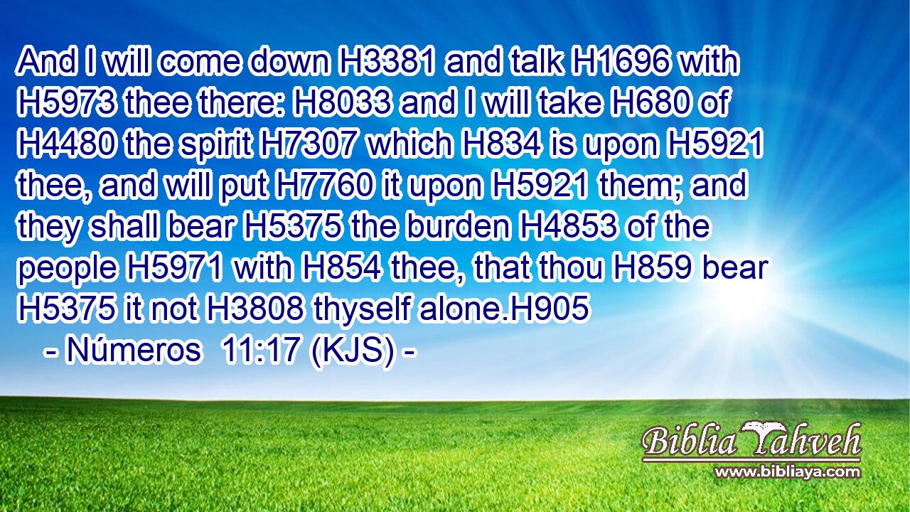 And I will come down H3381 and talk H1696 with H5973 thee there: H8033 and I will take H680 of H4480 the spirit H7307 which H834 is upon H5921 thee, and will put H7760 it upon H5921 them; and they shall bear H5375 the burden H4853 of the people H5971 with H854 thee, that thou H859 bear H5375 it not H3808 thyself alone.H905