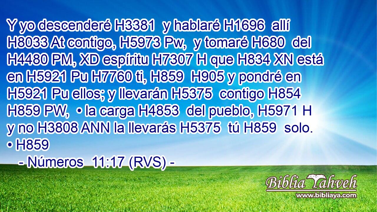 Y yo descenderé H3381  y hablaré H1696  allí H8033 At contigo, H5973 Pw,  y tomaré H680  del H4480 PM, XD espíritu H7307 H que H834 XN está en H5921 Pu H7760 ti, H859  H905 y pondré en H5921 Pu ellos; y llevarán H5375  contigo H854 H859 PW,  • la carga H4853  del pueblo, H5971 H y no H3808 ANN la llevarás H5375  tú H859  solo. • H859  