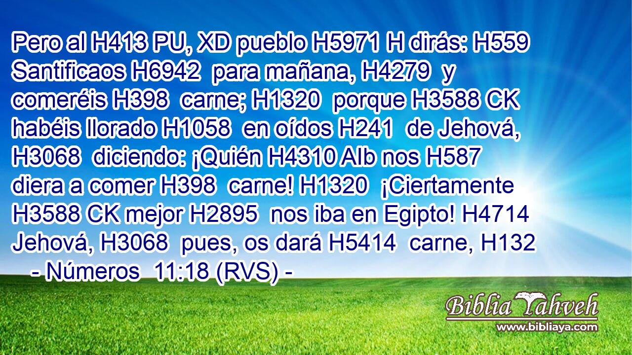 Pero al H413 PU, XD pueblo H5971 H dirás: H559  Santificaos H6942  para mañana, H4279  y comeréis H398  carne; H1320  porque H3588 CK habéis llorado H1058  en oídos H241  de Jehová, H3068  diciendo: ¡Quién H4310 AIb nos H587  diera a comer H398  carne! H1320  ¡Ciertamente H3588 CK mejor H2895  nos iba en Egipto! H4714  Jehová, H3068  pues, os dará H5414  carne, H132
