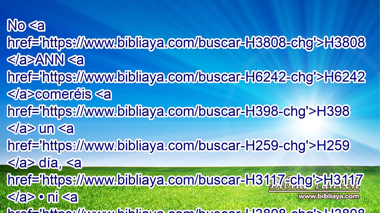 No H3808 ANN H6242 comeréis H398  un H259  día, H3117  • ni H3808 ANN dos días, H3117  • ni H3808 ANN cinco H2568  días, H3117  • ni H3808 ANN diez H6235  días, H3117  • ni H3808 ANN veinte días, H3117  