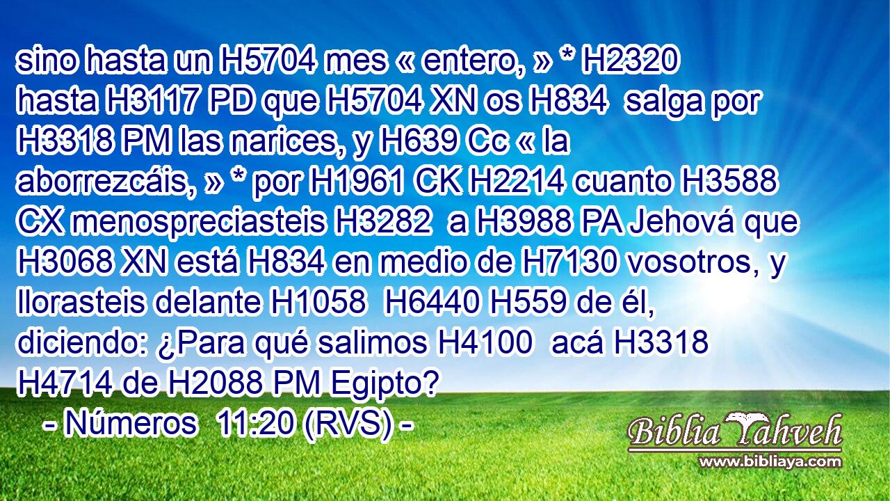 sino hasta un H5704 mes « entero, » * H2320  hasta H3117 PD que H5704 XN os H834  salga por H3318 PM las narices, y H639 Cc « la aborrezcáis, » * por H1961 CK H2214 cuanto H3588 CX menospreciasteis H3282  a H3988 PA Jehová que H3068 XN está H834 en medio de H7130 vosotros, y llorasteis delante H1058  H6440 H559 de él, diciendo: ¿Para qué salimos H4100  acá H3318  H4714 de H2088 PM Egipto? 
