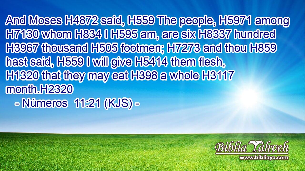 And Moses H4872 said, H559 The people, H5971 among H7130 whom H834 I H595 am, are six H8337 hundred H3967 thousand H505 footmen; H7273 and thou H859 hast said, H559 I will give H5414 them flesh, H1320 that they may eat H398 a whole H3117 month.H2320